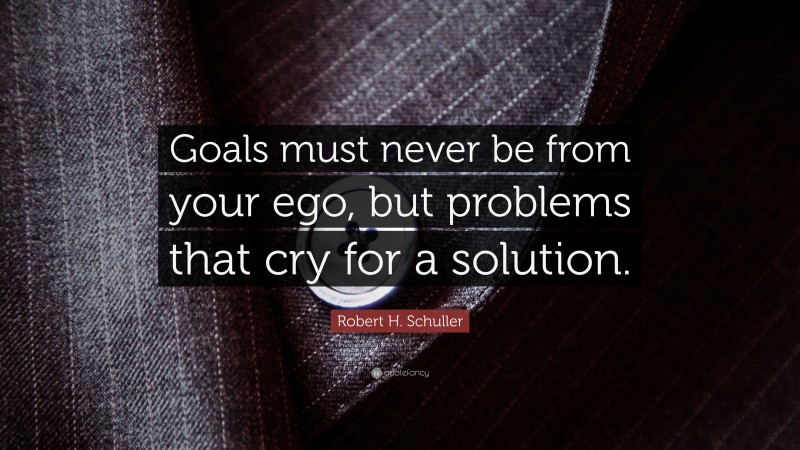 Robert H. Schuller Quote: “Goals must never be from your ego, but problems that cry for a solution.”