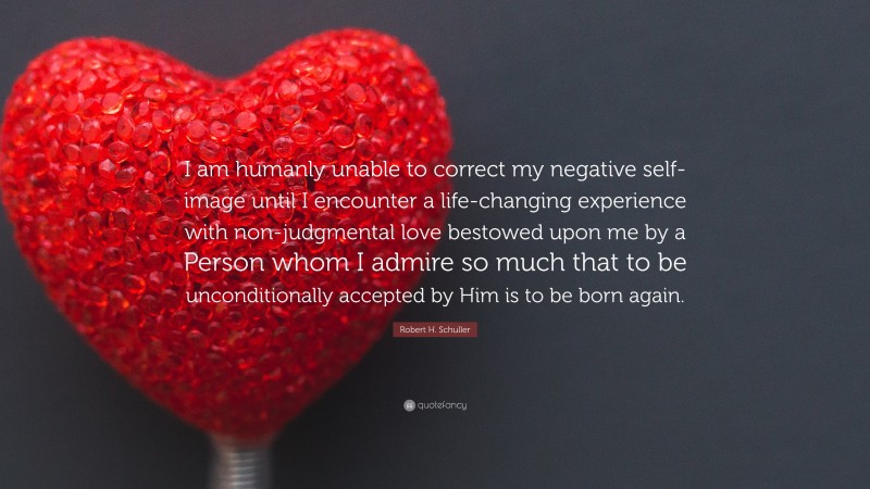 Robert H. Schuller Quote: “I am humanly unable to correct my negative self-image until I encounter a life-changing experience with non-judgmental love bestowed upon me by a Person whom I admire so much that to be unconditionally accepted by Him is to be born again.”