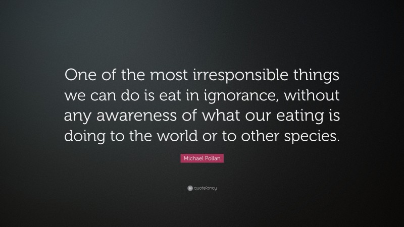Michael Pollan Quote: “One of the most irresponsible things we can do is eat in ignorance, without any awareness of what our eating is doing to the world or to other species.”