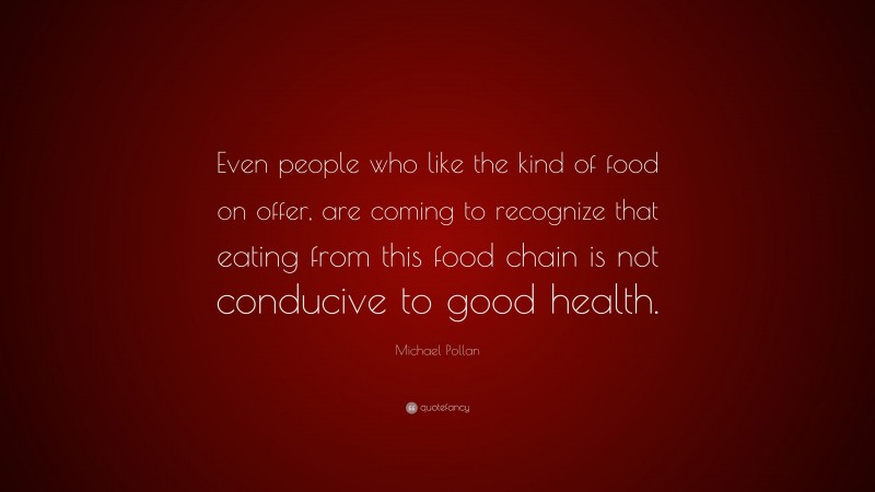 Michael Pollan Quote: “Even people who like the kind of food on offer, are coming to recognize that eating from this food chain is not conducive to good health.”