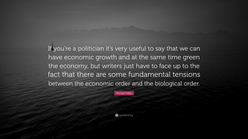Michael Pollan Quote: “If you’re a politician it’s very useful to say that we can have economic growth and at the same time green the economy, but writers just have to face up to the fact that there are some fundamental tensions between the economic order and the biological order.”