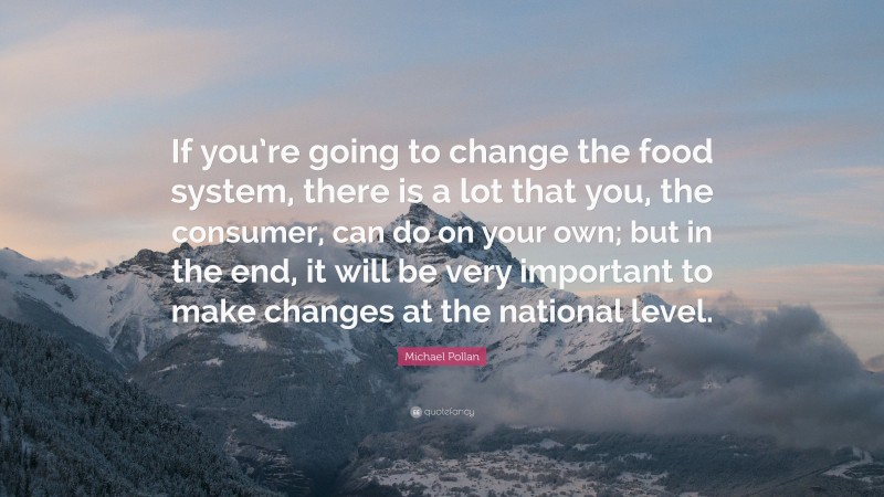 Michael Pollan Quote: “If you’re going to change the food system, there is a lot that you, the consumer, can do on your own; but in the end, it will be very important to make changes at the national level.”