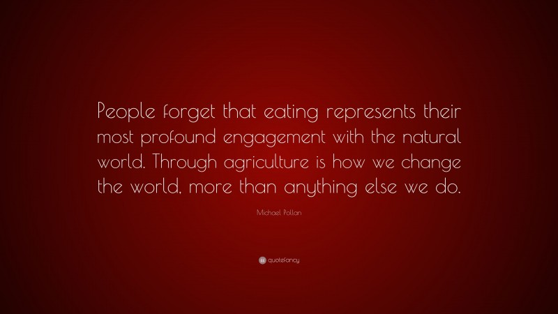 Michael Pollan Quote: “People forget that eating represents their most profound engagement with the natural world. Through agriculture is how we change the world, more than anything else we do.”