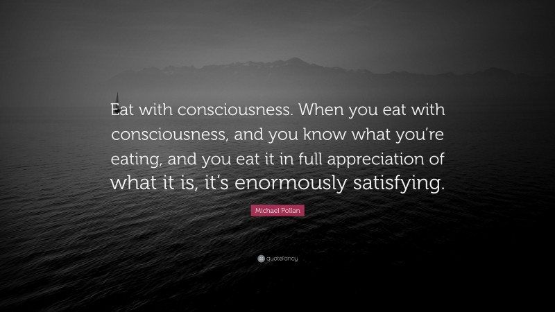 Michael Pollan Quote: “Eat with consciousness. When you eat with consciousness, and you know what you’re eating, and you eat it in full appreciation of what it is, it’s enormously satisfying.”
