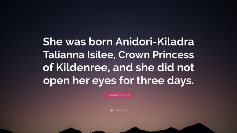 Shannon Hale Quote: “She was born Anidori-Kiladra Talianna Isilee, Crown Princess of Kildenree, and she did not open her eyes for three days.”