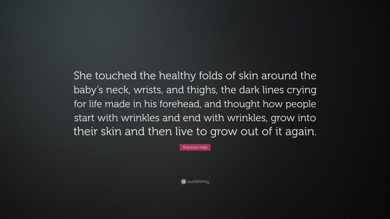 Shannon Hale Quote: “She touched the healthy folds of skin around the baby’s neck, wrists, and thighs, the dark lines crying for life made in his forehead, and thought how people start with wrinkles and end with wrinkles, grow into their skin and then live to grow out of it again.”