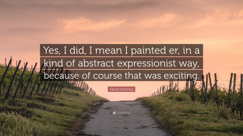 David Hockney Quote: “Yes, I did, I mean I painted er, in a kind of abstract expressionist way, because of course that was exciting.”