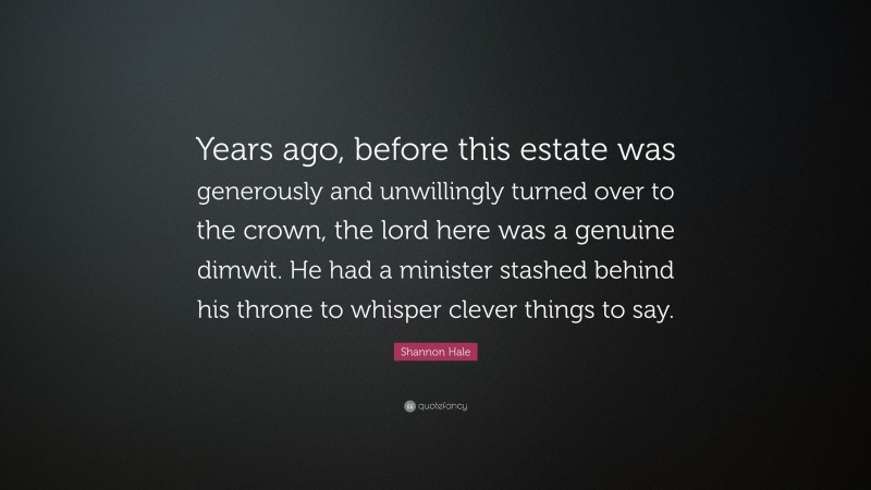 Shannon Hale Quote: “Years ago, before this estate was generously and unwillingly turned over to the crown, the lord here was a genuine dimwit. He had a minister stashed behind his throne to whisper clever things to say.”