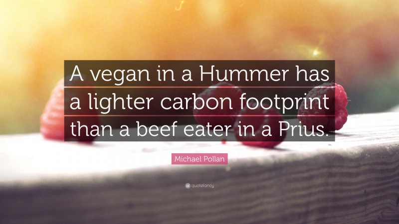 Michael Pollan Quote: “A vegan in a Hummer has a lighter carbon footprint than a beef eater in a Prius.”
