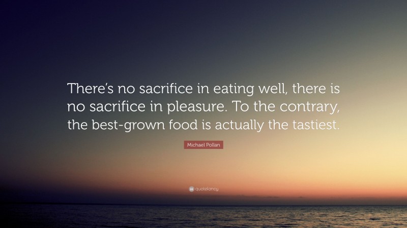 Michael Pollan Quote: “There’s no sacrifice in eating well, there is no sacrifice in pleasure. To the contrary, the best-grown food is actually the tastiest.”