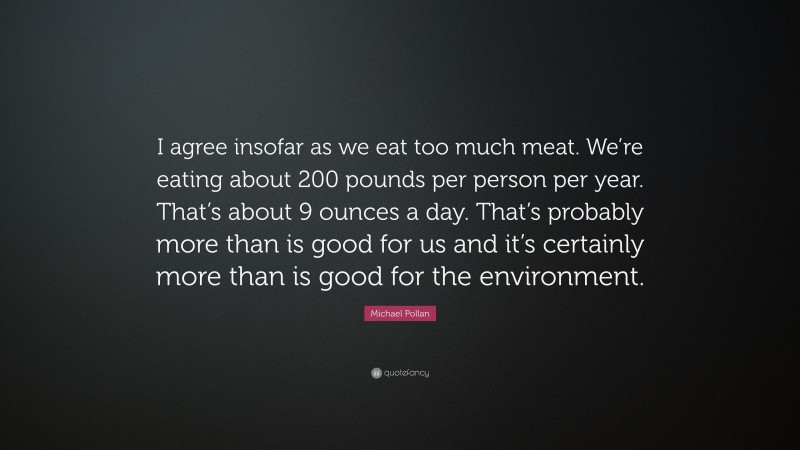 Michael Pollan Quote: “I agree insofar as we eat too much meat. We’re eating about 200 pounds per person per year. That’s about 9 ounces a day. That’s probably more than is good for us and it’s certainly more than is good for the environment.”