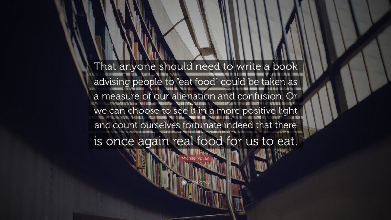 Michael Pollan Quote: “That anyone should need to write a book advising people to “eat food” could be taken as a measure of our alienation and confusion. Or we can choose to see it in a more positive light and count ourselves fortunate indeed that there is once again real food for us to eat.”