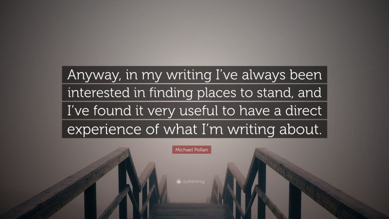 Michael Pollan Quote: “Anyway, in my writing I’ve always been interested in finding places to stand, and I’ve found it very useful to have a direct experience of what I’m writing about.”