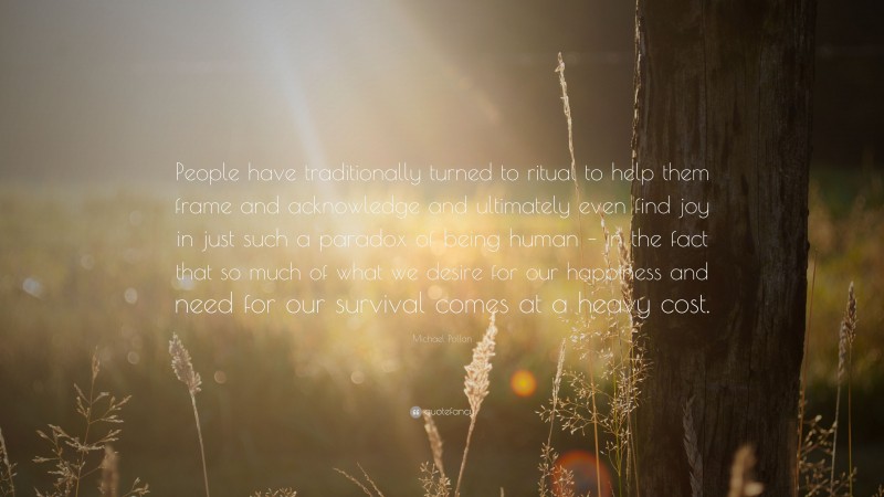 Michael Pollan Quote: “People have traditionally turned to ritual to help them frame and acknowledge and ultimately even find joy in just such a paradox of being human – in the fact that so much of what we desire for our happiness and need for our survival comes at a heavy cost.”