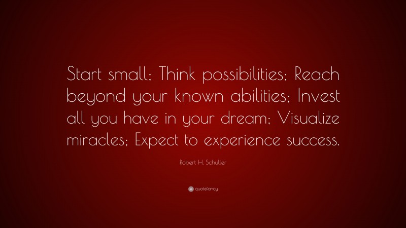 Robert H. Schuller Quote: “Start small; Think possibilities; Reach beyond your known abilities; Invest all you have in your dream; Visualize miracles; Expect to experience success.”