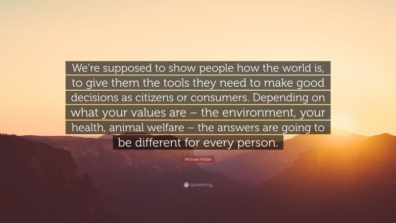 Michael Pollan Quote: “We’re supposed to show people how the world is, to give them the tools they need to make good decisions as citizens or consumers. Depending on what your values are – the environment, your health, animal welfare – the answers are going to be different for every person.”