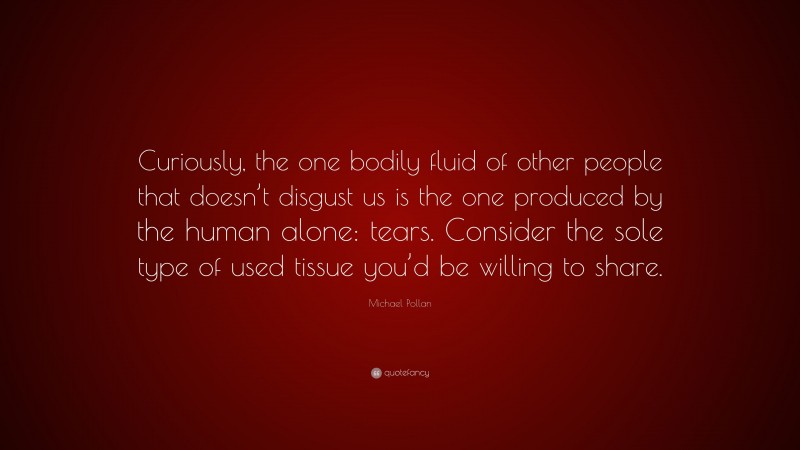 Michael Pollan Quote: “Curiously, the one bodily fluid of other people that doesn’t disgust us is the one produced by the human alone: tears. Consider the sole type of used tissue you’d be willing to share.”