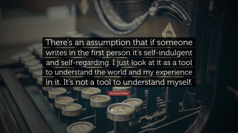 Michael Pollan Quote: “There’s an assumption that if someone writes in the first person it’s self-indulgent and self-regarding. I just look at it as a tool to understand the world and my experience in it. It’s not a tool to understand myself.”