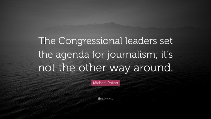 Michael Pollan Quote: “The Congressional leaders set the agenda for journalism; it’s not the other way around.”