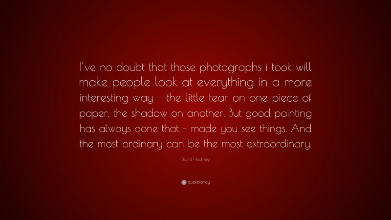 David Hockney Quote: “I’ve no doubt that those photographs i took will make people look at everything in a more interesting way – the little tear on one piece of paper, the shadow on another. But good painting has always done that – made you see things. And the most ordinary can be the most extraordinary.”