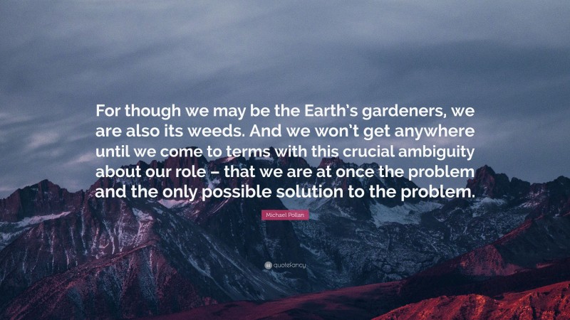 Michael Pollan Quote: “For though we may be the Earth’s gardeners, we are also its weeds. And we won’t get anywhere until we come to terms with this crucial ambiguity about our role – that we are at once the problem and the only possible solution to the problem.”