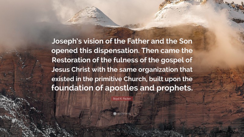 Boyd K. Packer Quote: “Joseph’s vision of the Father and the Son opened this dispensation. Then came the Restoration of the fulness of the gospel of Jesus Christ with the same organization that existed in the primitive Church, built upon the foundation of apostles and prophets.”