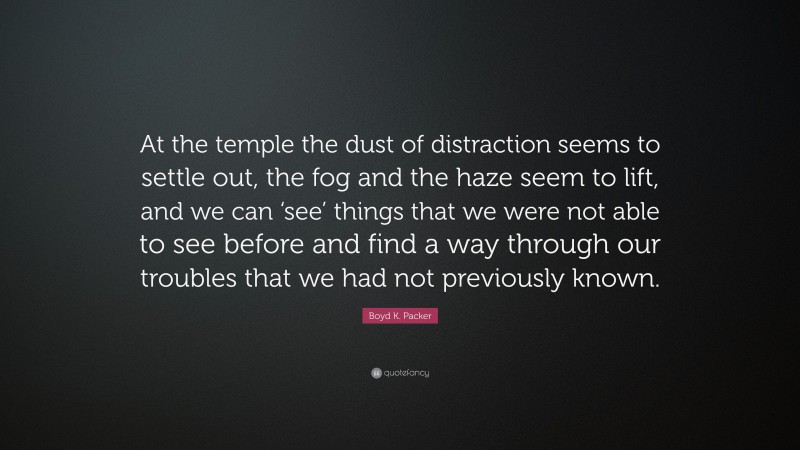 Boyd K. Packer Quote: “At the temple the dust of distraction seems to settle out, the fog and the haze seem to lift, and we can ‘see’ things that we were not able to see before and find a way through our troubles that we had not previously known.”