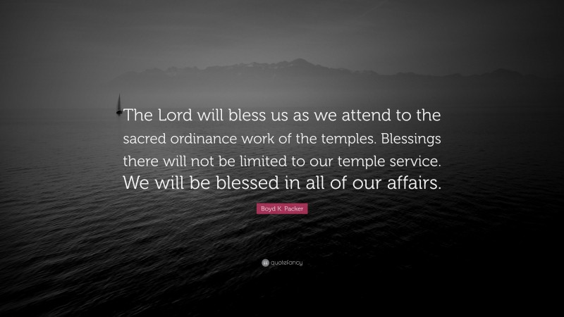 Boyd K. Packer Quote: “The Lord will bless us as we attend to the sacred ordinance work of the temples. Blessings there will not be limited to our temple service. We will be blessed in all of our affairs.”