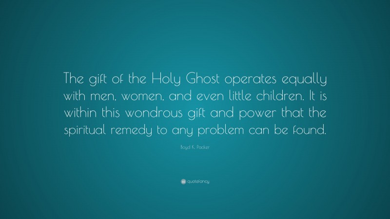 Boyd K. Packer Quote: “The gift of the Holy Ghost operates equally with men, women, and even little children. It is within this wondrous gift and power that the spiritual remedy to any problem can be found.”
