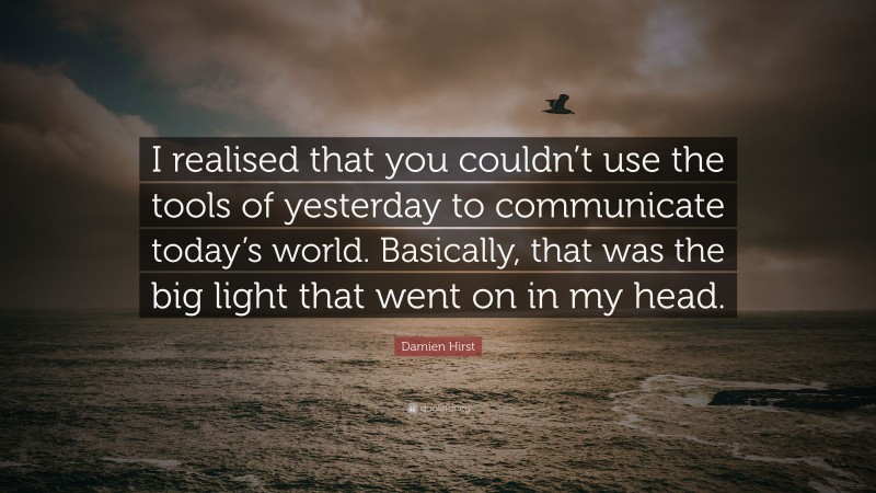 Damien Hirst Quote: “I realised that you couldn’t use the tools of yesterday to communicate today’s world. Basically, that was the big light that went on in my head.”