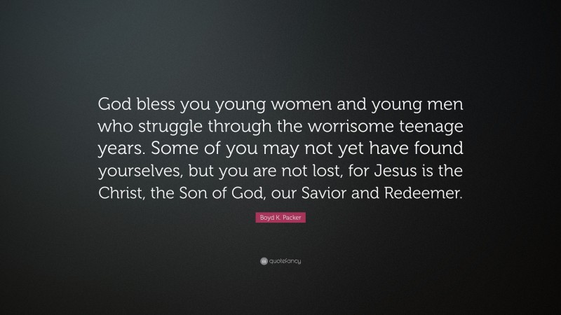 Boyd K. Packer Quote: “God bless you young women and young men who struggle through the worrisome teenage years. Some of you may not yet have found yourselves, but you are not lost, for Jesus is the Christ, the Son of God, our Savior and Redeemer.”