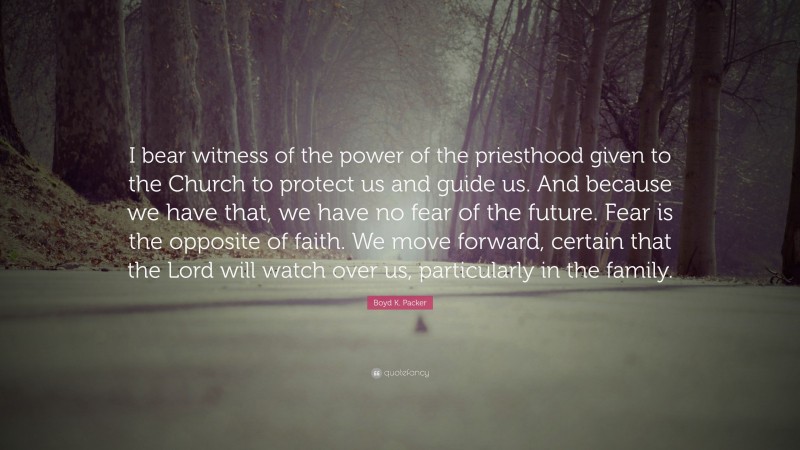 Boyd K. Packer Quote: “I bear witness of the power of the priesthood given to the Church to protect us and guide us. And because we have that, we have no fear of the future. Fear is the opposite of faith. We move forward, certain that the Lord will watch over us, particularly in the family.”