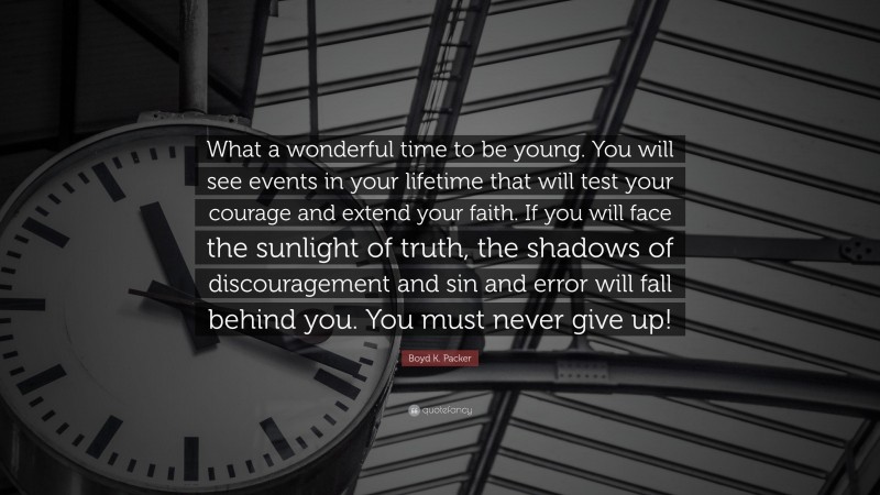 Boyd K. Packer Quote: “What a wonderful time to be young. You will see events in your lifetime that will test your courage and extend your faith. If you will face the sunlight of truth, the shadows of discouragement and sin and error will fall behind you. You must never give up!”