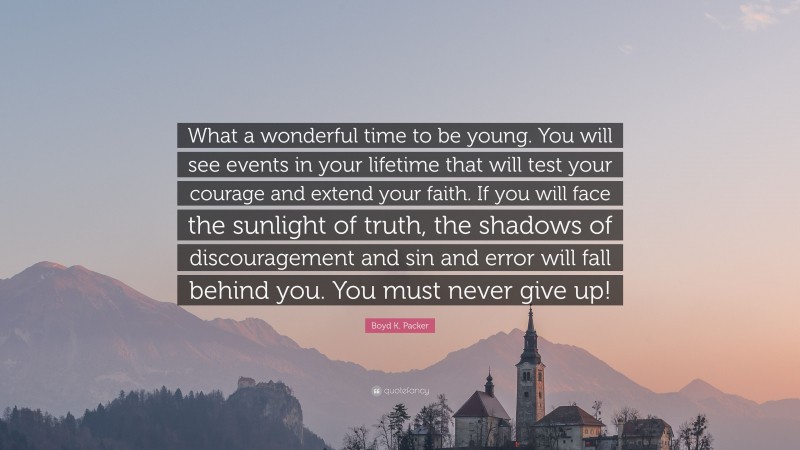 Boyd K. Packer Quote: “What a wonderful time to be young. You will see events in your lifetime that will test your courage and extend your faith. If you will face the sunlight of truth, the shadows of discouragement and sin and error will fall behind you. You must never give up!”