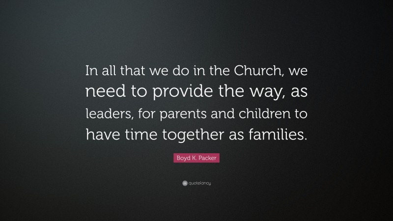 Boyd K. Packer Quote: “In all that we do in the Church, we need to provide the way, as leaders, for parents and children to have time together as families.”