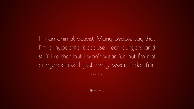 Paris Hilton Quote: “I’m an animal activist. Many people say that I’m a hypocrite, because I eat burgers and stuff like that but I won’t wear fur. But I’m not a hypocrite. I just only wear fake fur.”