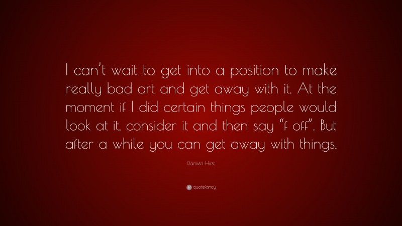 Damien Hirst Quote: “I can’t wait to get into a position to make really bad art and get away with it. At the moment if I did certain things people would look at it, consider it and then say “f off”. But after a while you can get away with things.”