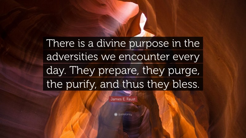 James E. Faust Quote: “There is a divine purpose in the adversities we encounter every day. They prepare, they purge, the purify, and thus they bless.”