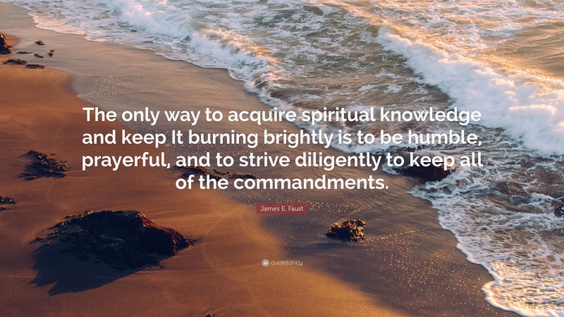 James E. Faust Quote: “The only way to acquire spiritual knowledge and keep It burning brightly is to be humble, prayerful, and to strive diligently to keep all of the commandments.”