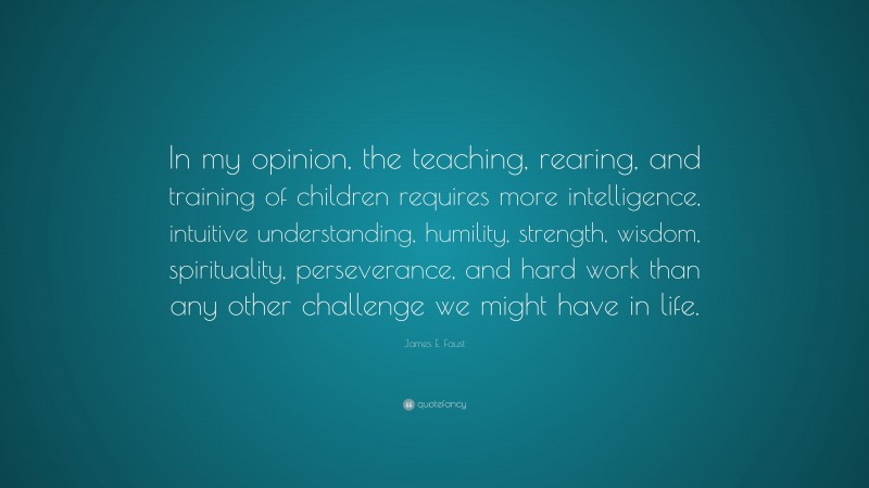 James E. Faust Quote: “In my opinion, the teaching, rearing, and training of children requires more intelligence, intuitive understanding, humility, strength, wisdom, spirituality, perseverance, and hard work than any other challenge we might have in life.”