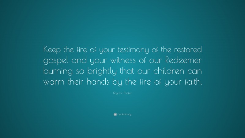 Boyd K. Packer Quote: “Keep the fire of your testimony of the restored gospel and your witness of our Redeemer burning so brightly that our children can warm their hands by the fire of your faith.”