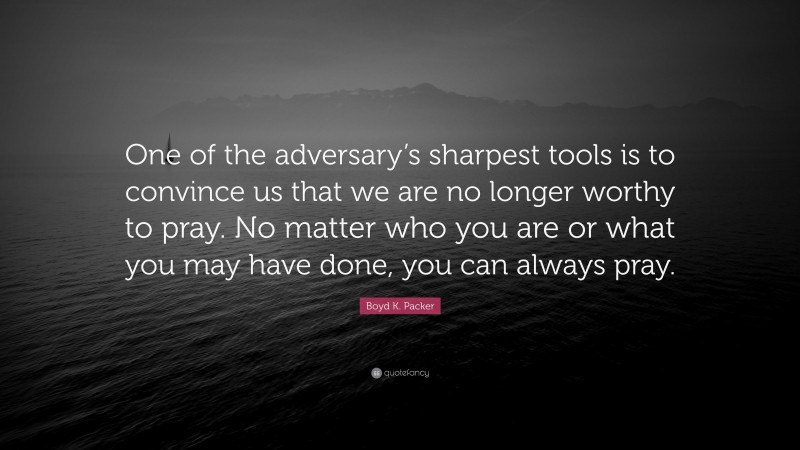 Boyd K. Packer Quote: “One of the adversary’s sharpest tools is to convince us that we are no longer worthy to pray. No matter who you are or what you may have done, you can always pray.”