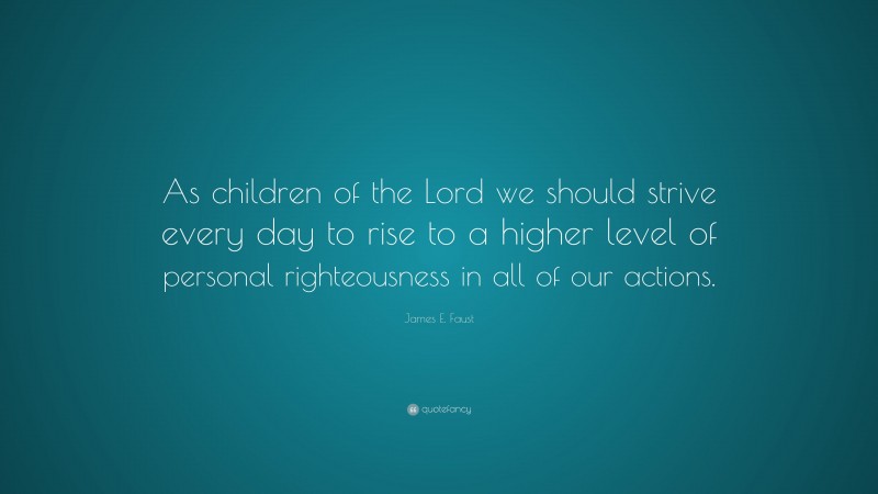 James E. Faust Quote: “As children of the Lord we should strive every day to rise to a higher level of personal righteousness in all of our actions.”