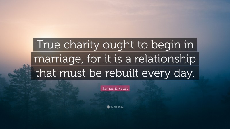 James E. Faust Quote: “True charity ought to begin in marriage, for it is a relationship that must be rebuilt every day.”