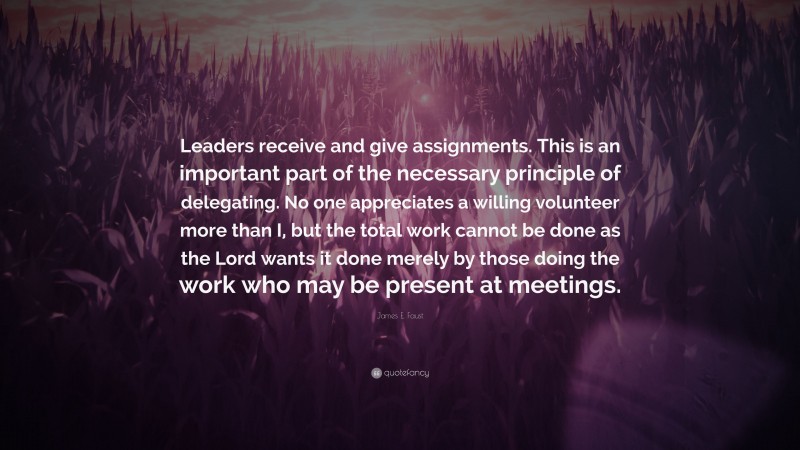 James E. Faust Quote: “Leaders receive and give assignments. This is an important part of the necessary principle of delegating. No one appreciates a willing volunteer more than I, but the total work cannot be done as the Lord wants it done merely by those doing the work who may be present at meetings.”