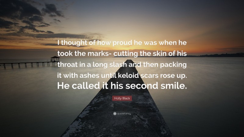 Holly Black Quote: “I thought of how proud he was when he took the marks- cutting the skin of his throat in a long slash and then packing it with ashes until keloid scars rose up. He called it his second smile.”