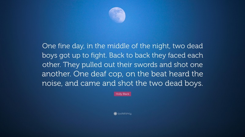 Holly Black Quote: “One fine day, in the middle of the night, two dead boys got up to fight. Back to back they faced each other. They pulled out their swords and shot one another. One deaf cop, on the beat heard the noise, and came and shot the two dead boys.”