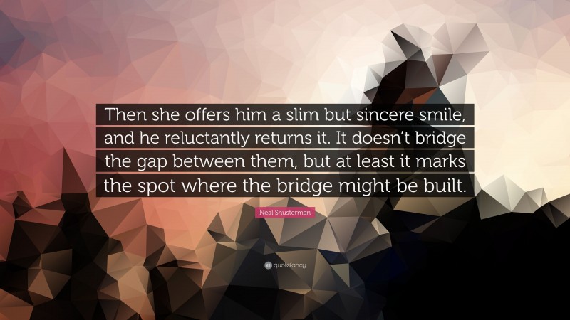 Neal Shusterman Quote: “Then she offers him a slim but sincere smile, and he reluctantly returns it. It doesn’t bridge the gap between them, but at least it marks the spot where the bridge might be built.”