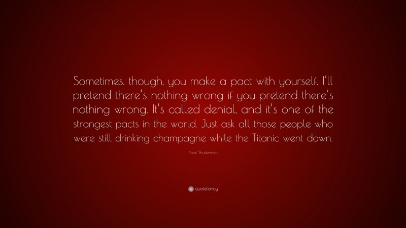 Neal Shusterman Quote: “Sometimes, though, you make a pact with yourself. I’ll pretend there’s nothing wrong if you pretend there’s nothing wrong. It’s called denial, and it’s one of the strongest pacts in the world. Just ask all those people who were still drinking champagne while the Titanic went down.”