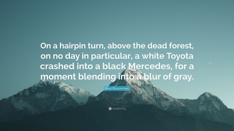 Neal Shusterman Quote: “On a hairpin turn, above the dead forest, on no day in particular, a white Toyota crashed into a black Mercedes, for a moment blending into a blur of gray.”